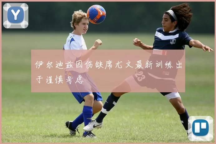 伊尔迪兹因伤缺席尤文最新训练出于谨慎考虑