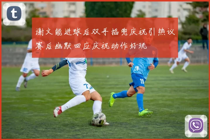 谢文能进球后双手插兜庆祝引热议赛后幽默回应庆祝动作好玩