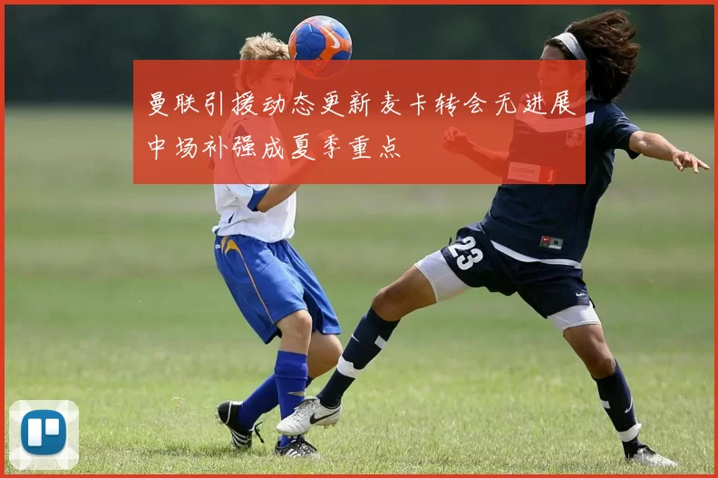 曼联引援动态更新麦卡转会无进展中场补强成夏季重点
