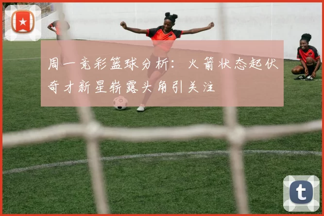 周一竞彩篮球分析：火箭状态起伏奇才新星崭露头角引关注