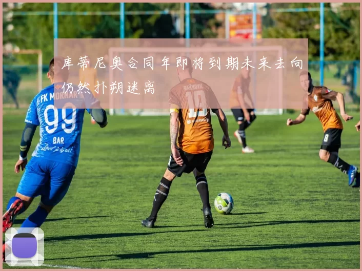 库蒂尼奥合同年即将到期未来去向仍然扑朔迷离