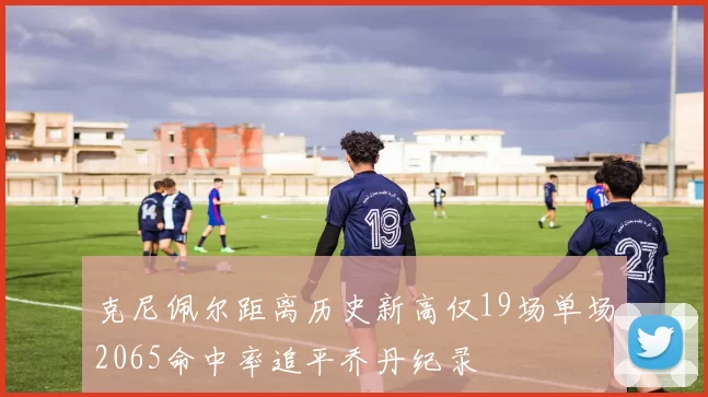 克尼佩尔距离历史新高仅19场单场2065命中率追平乔丹纪录