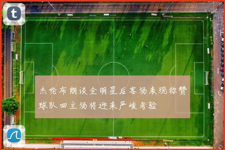 杰伦布朗谈全明星后客场表现称赞球队回主场将迎来严峻考验