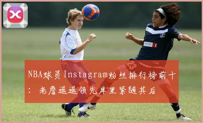 NBA球员Instagram粉丝排行榜前十：老詹遥遥领先库里紧随其后