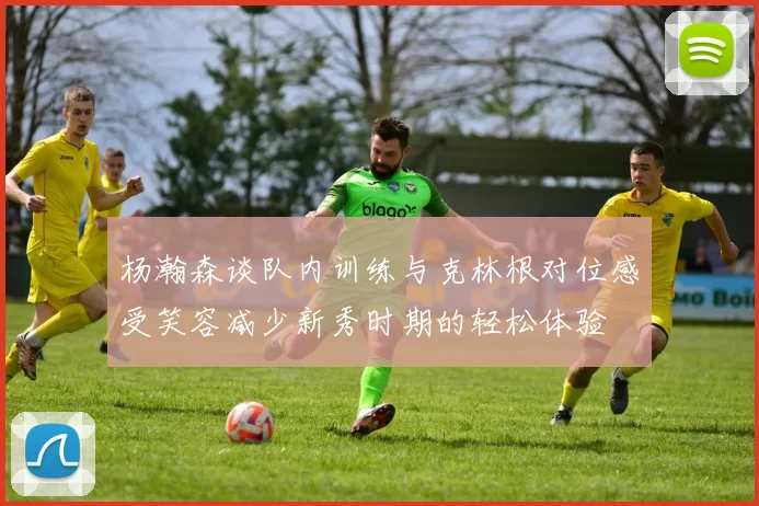 杨瀚森谈队内训练与克林根对位感受笑容减少新秀时期的轻松体验
