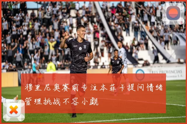 穆里尼奥赛前专注本菲卡提问情绪管理挑战不容小觑
