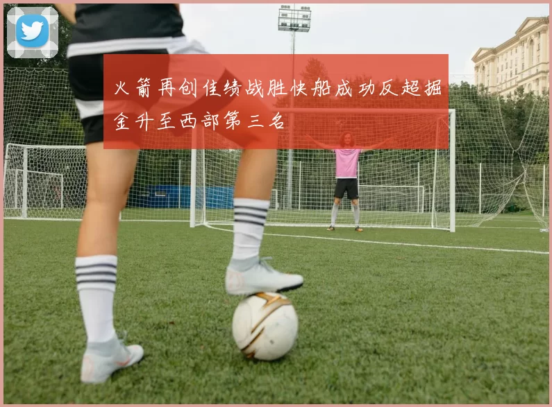 火箭再创佳绩战胜快船成功反超掘金升至西部第三名