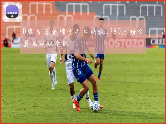 B席与马尔穆什去年纳税1780万镑今夏或双双离队