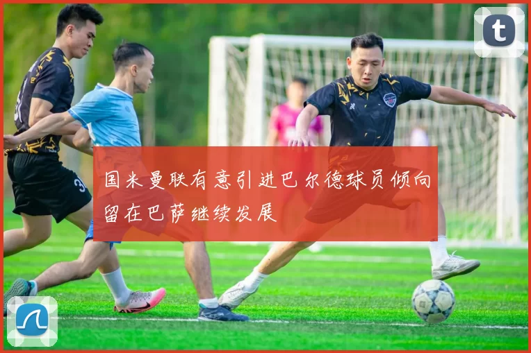 国米曼联有意引进巴尔德球员倾向留在巴萨继续发展