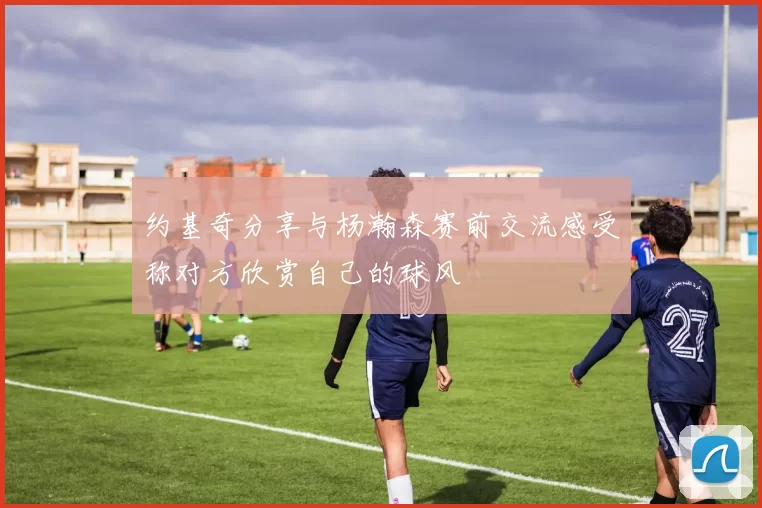 约基奇分享与杨瀚森赛前交流感受称对方欣赏自己的球风