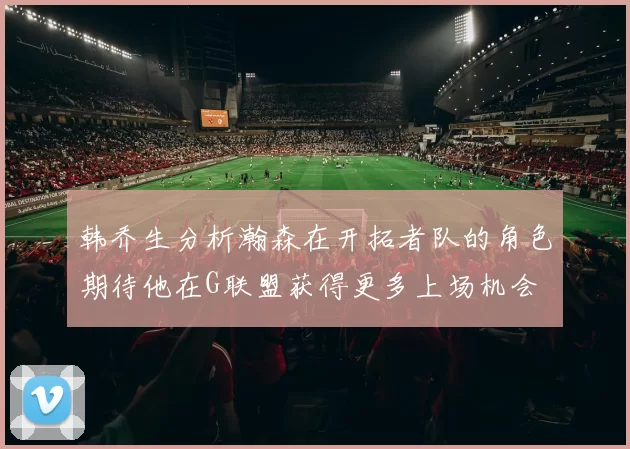 韩乔生分析瀚森在开拓者队的角色期待他在G联盟获得更多上场机会