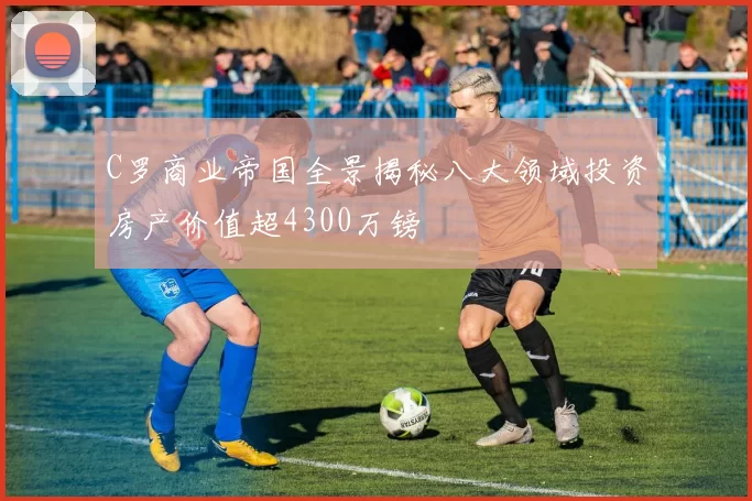 C罗商业帝国全景揭秘八大领域投资房产价值超4300万镑