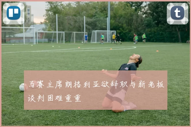 马赛主席朗格利亚欲辞职与新老板谈判困难重重