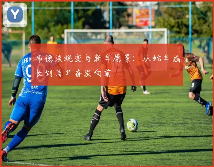 韦德谈蜕变与新年愿景：从蛇年成长到马年奋发向前
